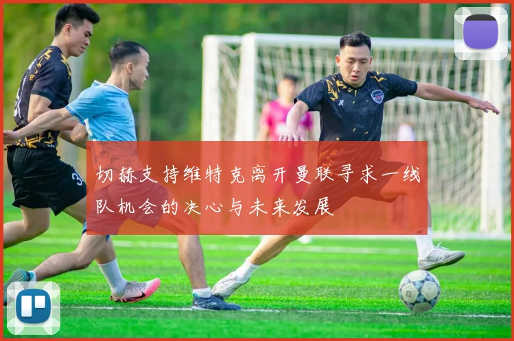 切赫支持维特克离开曼联寻求一线队机会的决心与未来发展