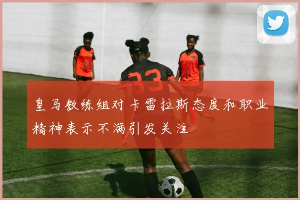 皇马教练组对卡雷拉斯态度和职业精神表示不满引发关注