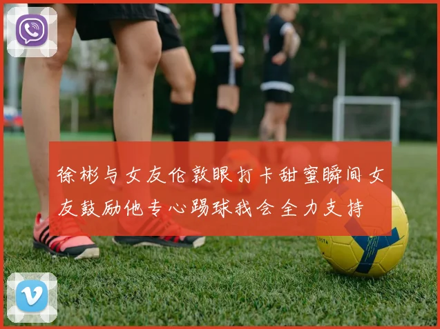 徐彬与女友伦敦眼打卡甜蜜瞬间女友鼓励他专心踢球我会全力支持