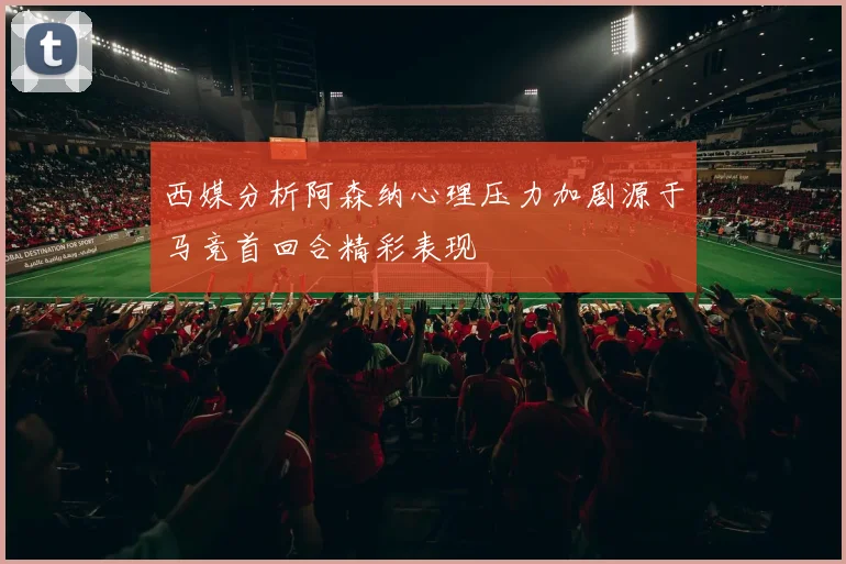 西媒分析阿森纳心理压力加剧源于马竞首回合精彩表现