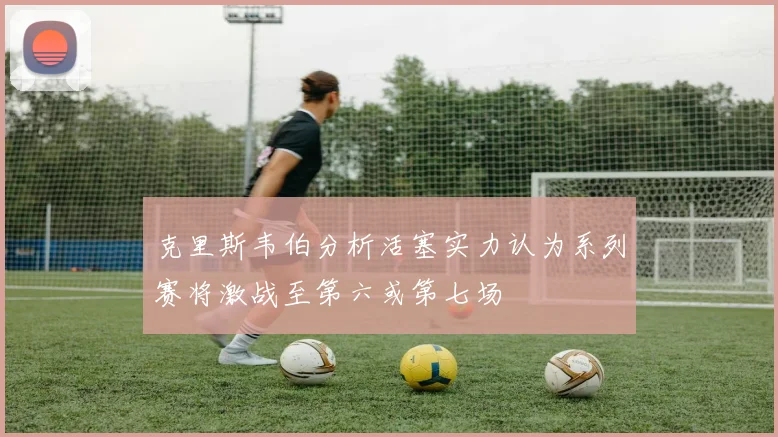 克里斯韦伯分析活塞实力认为系列赛将激战至第六或第七场