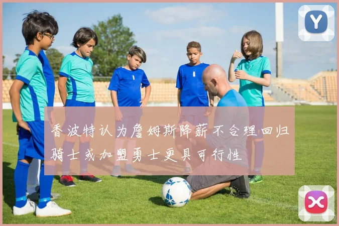 香波特认为詹姆斯降薪不合理回归骑士或加盟勇士更具可行性