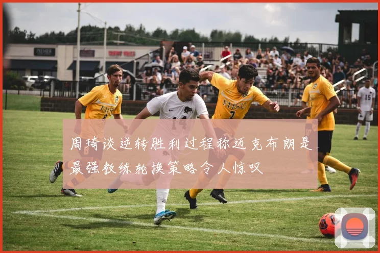 周琦谈逆转胜利过程称迈克布朗是最强教练轮换策略令人惊叹