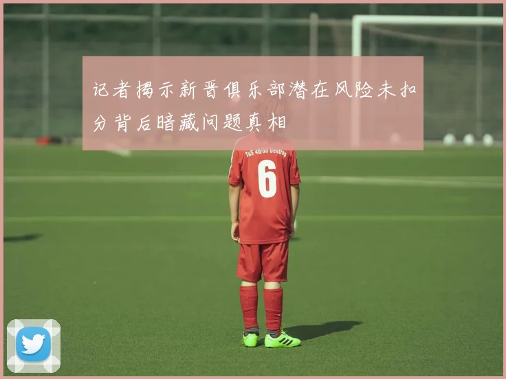 记者揭示新晋俱乐部潜在风险未扣分背后暗藏问题真相