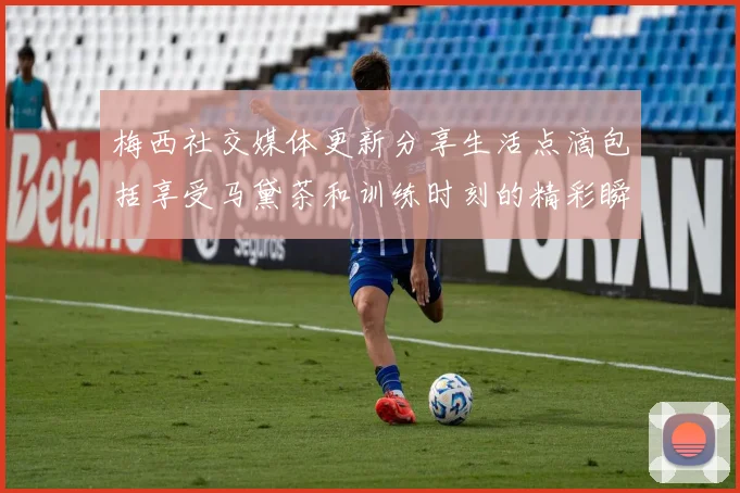梅西社交媒体更新分享生活点滴包括享受马黛茶和训练时刻的精彩瞬间