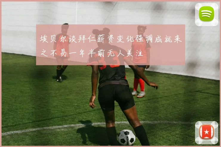 埃贝尔谈拜仁薪资变化强调成就来之不易一年半前无人关注