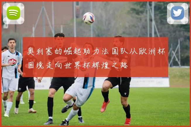奥利塞的崛起助力法国队从欧洲杯困境走向世界杯辉煌之路