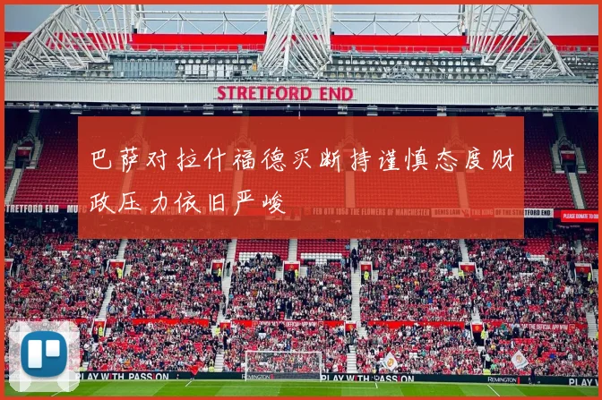 巴萨对拉什福德买断持谨慎态度财政压力依旧严峻