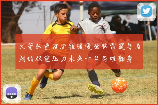 火箭队重建进程缓慢面临雷霆与马刺的双重压力未来十年恐难翻身