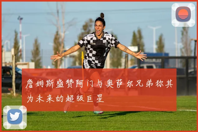 詹姆斯盛赞阿门与奥萨尔兄弟称其为未来的超级巨星