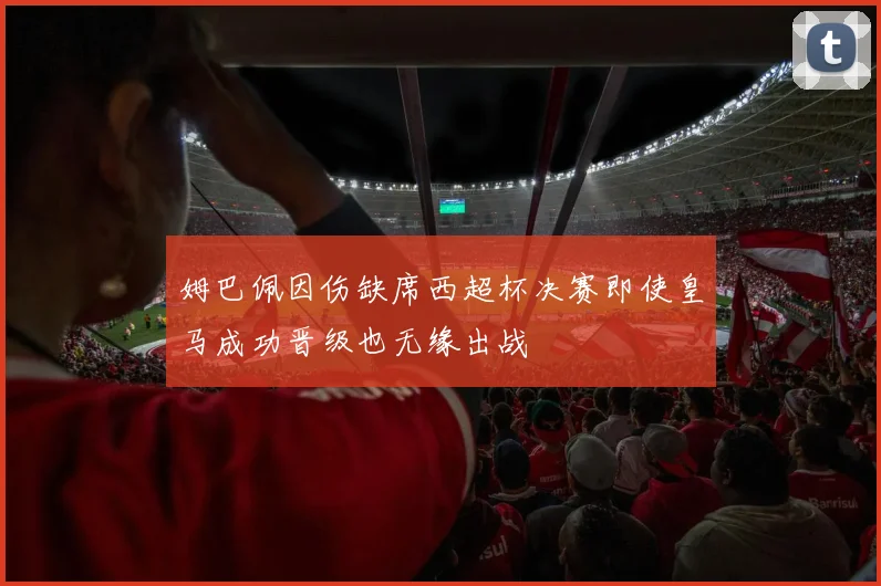姆巴佩因伤缺席西超杯决赛即使皇马成功晋级也无缘出战