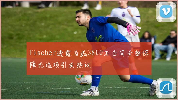 Fischer透露马威3800万合同全额保障无选项引发热议