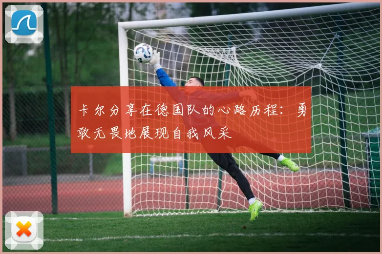 卡尔分享在德国队的心路历程：勇敢无畏地展现自我风采