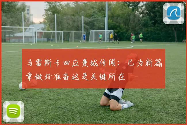 马雷斯卡回应曼城传闻：已为新篇章做好准备这是关键所在