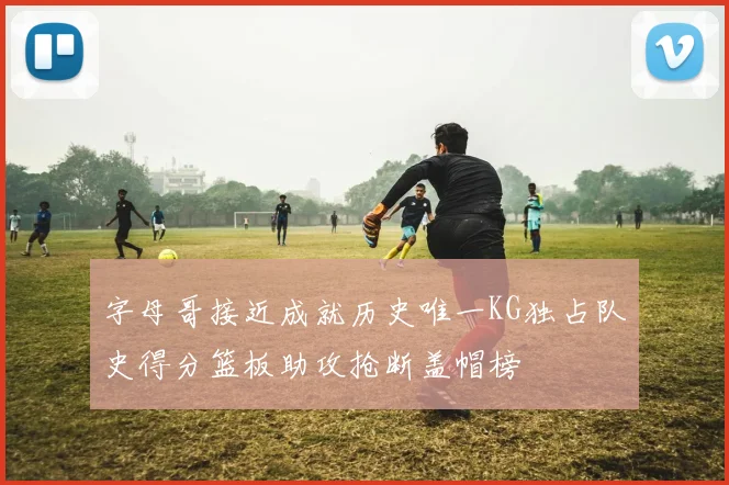 字母哥接近成就历史唯一KG独占队史得分篮板助攻抢断盖帽榜