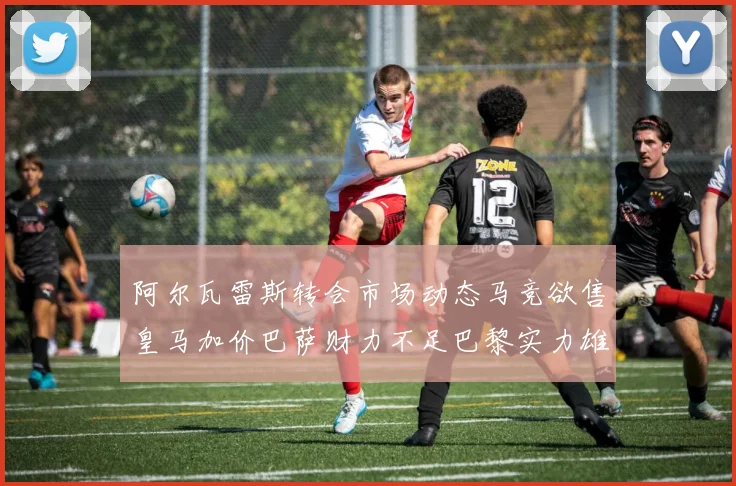 阿尔瓦雷斯转会市场动态马竞欲售皇马加价巴萨财力不足巴黎实力雄厚