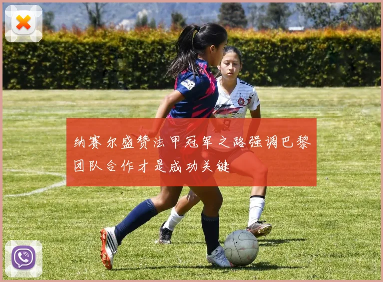 纳赛尔盛赞法甲冠军之路强调巴黎团队合作才是成功关键