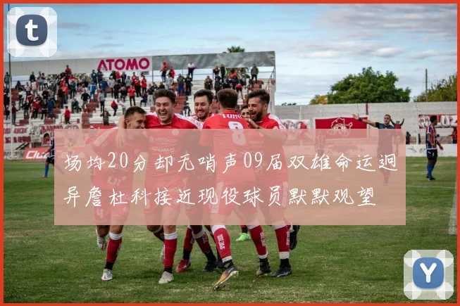 场均20分却无哨声09届双雄命运迥异詹杜科接近现役球员默默观望