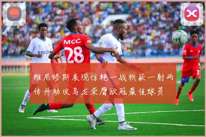 维尼修斯表现惊艳一战斩获一射两传并助攻乌龙荣膺欧冠最佳球员