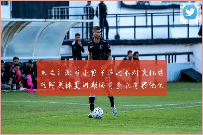 米兰计划与小将卡马达和科莫托续约阿莫林夏训期间将重点考察他们