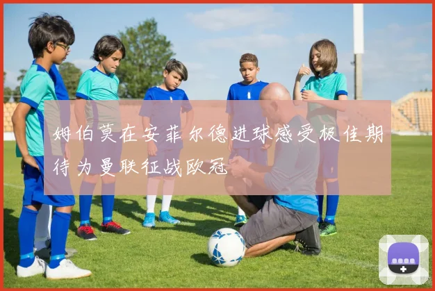 姆伯莫在安菲尔德进球感受极佳期待为曼联征战欧冠