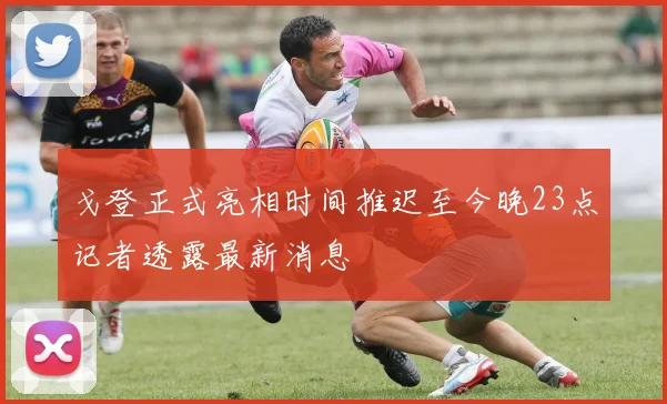 戈登正式亮相时间推迟至今晚23点记者透露最新消息