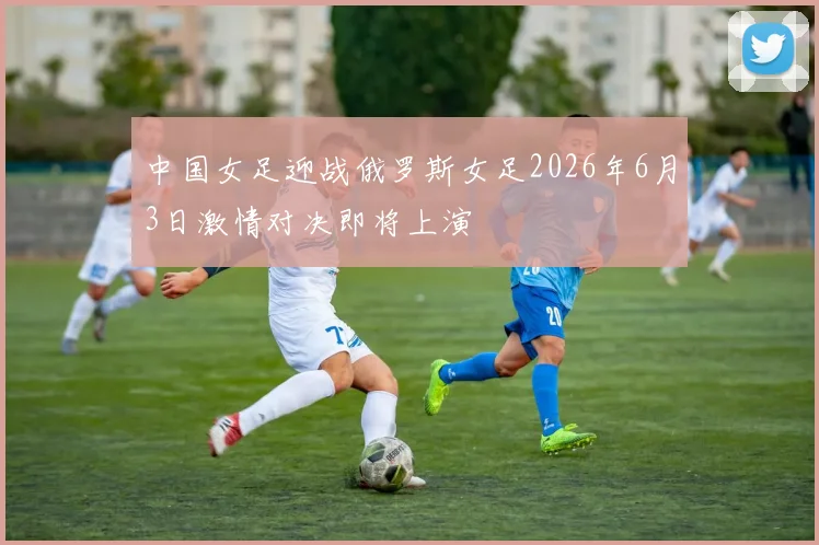 中国女足迎战俄罗斯女足2026年6月3日激情对决即将上演