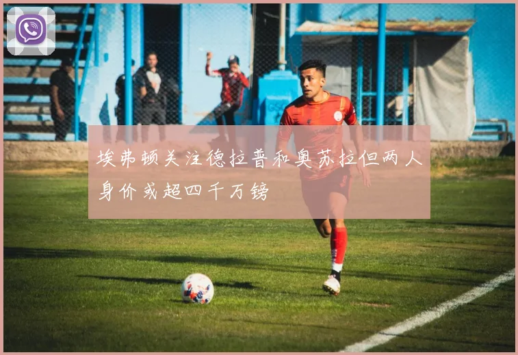 埃弗顿关注德拉普和奥苏拉但两人身价或超四千万镑