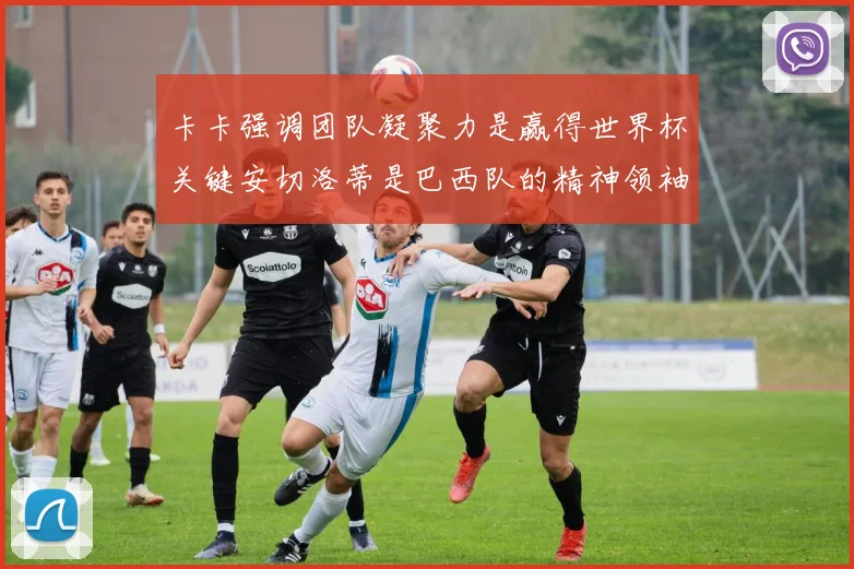 卡卡强调团队凝聚力是赢得世界杯关键安切洛蒂是巴西队的精神领袖