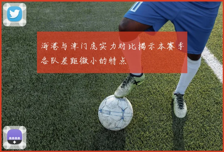 海港与津门虎实力对比揭示本赛季各队差距微小的特点